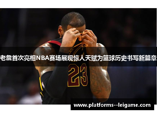 老詹首次亮相NBA赛场展现惊人天赋为篮球历史书写新篇章
