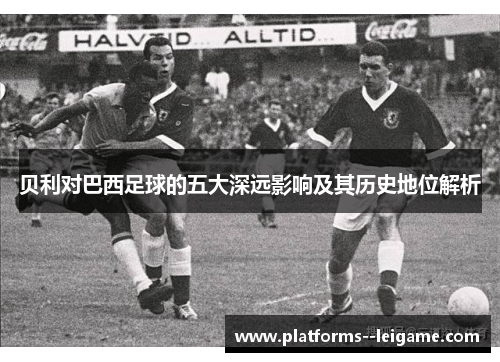 贝利对巴西足球的五大深远影响及其历史地位解析