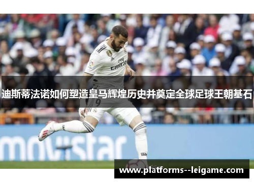 迪斯蒂法诺如何塑造皇马辉煌历史并奠定全球足球王朝基石