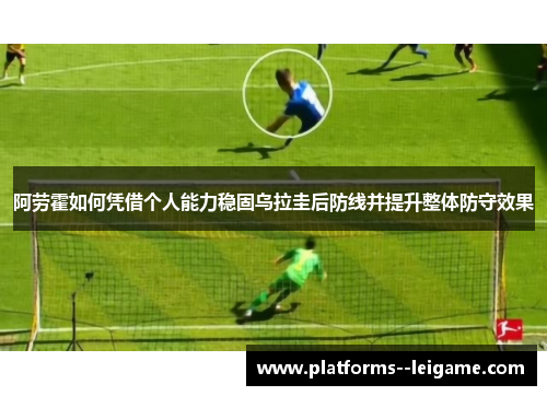 阿劳霍如何凭借个人能力稳固乌拉圭后防线并提升整体防守效果