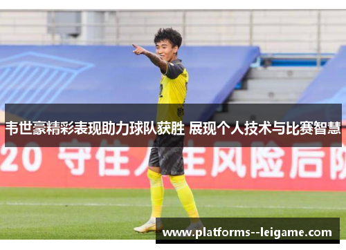 韦世豪精彩表现助力球队获胜 展现个人技术与比赛智慧