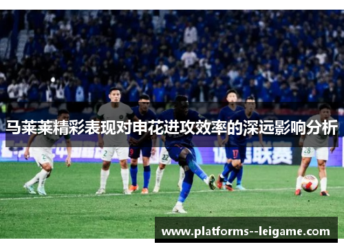 马莱莱精彩表现对申花进攻效率的深远影响分析 马莱莱精彩表现对申花进攻效率的深远影响分析
