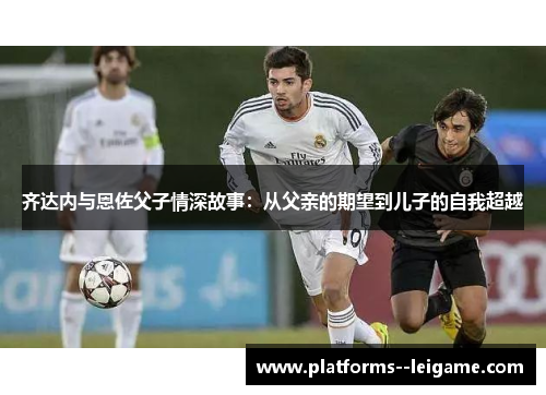 齐达内与恩佐父子情深故事:从父亲的期望到儿子的自我超越 齐达内与恩佐父子情深故事:从父亲的期望到儿子的自我超越
