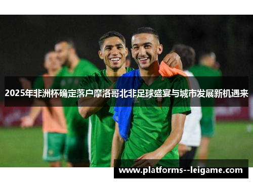 2025年非洲杯确定落户摩洛哥北非足球盛宴与城市发展新机遇来 2025年非洲杯确定落户摩洛哥北非足球盛宴与城市发展新机遇来