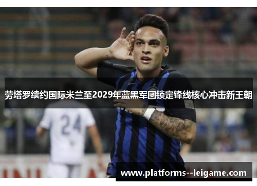 劳塔罗续约国际米兰至2029年蓝黑军团锁定锋线核心冲击新王朝 劳塔罗续约国际米兰至2029年蓝黑军团锁定锋线核心冲击新王朝
