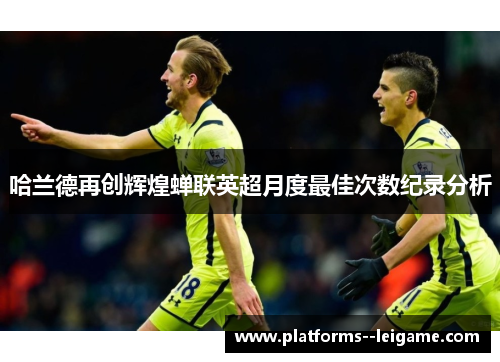 哈兰德再创辉煌蝉联英超月度最佳次数纪录分析 哈兰德再创辉煌蝉联英超月度最佳次数纪录分析