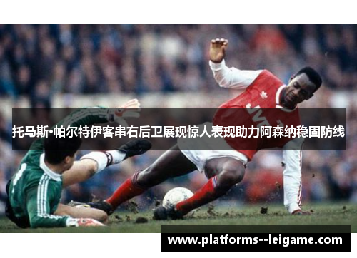 托马斯·帕尔特伊客串右后卫展现惊人表现助力阿森纳稳固防线