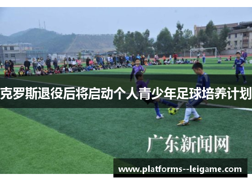 克罗斯退役后将启动个人青少年足球培养计划 克罗斯退役后将启动个人青少年足球培养计划