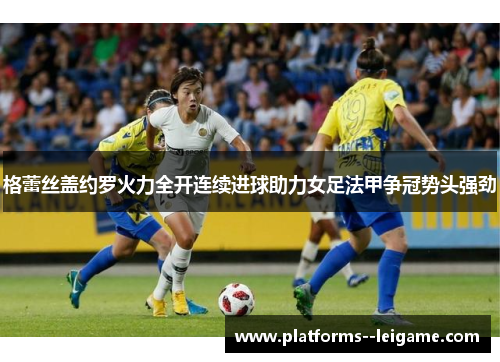 格蕾丝盖约罗火力全开连续进球助力女足法甲争冠势头强劲