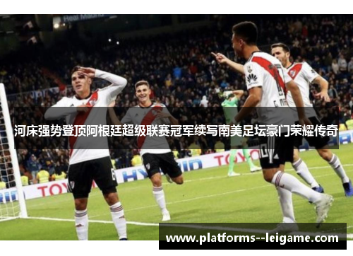 河床强势登顶阿根廷超级联赛冠军续写南美足坛豪门荣耀传奇