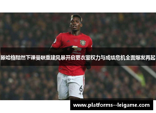 滕哈格黯然下课曼联重建风暴开启更衣室权力与成绩危机全面爆发再起