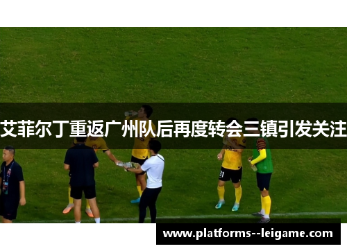 艾菲尔丁重返广州队后再度转会三镇引发关注
