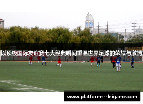 以顶级国际友谊赛七大经典瞬间重温世界足球的荣耀与激情