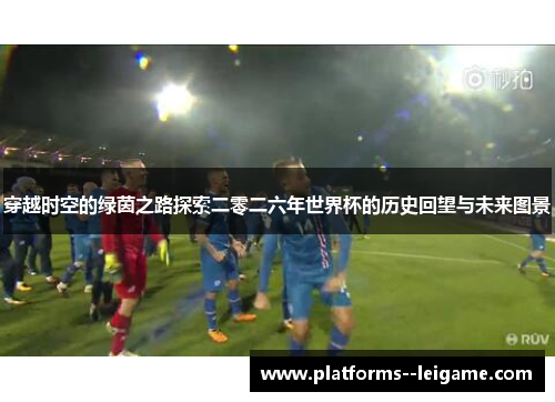 穿越时空的绿茵之路探索二零二六年世界杯的历史回望与未来图景