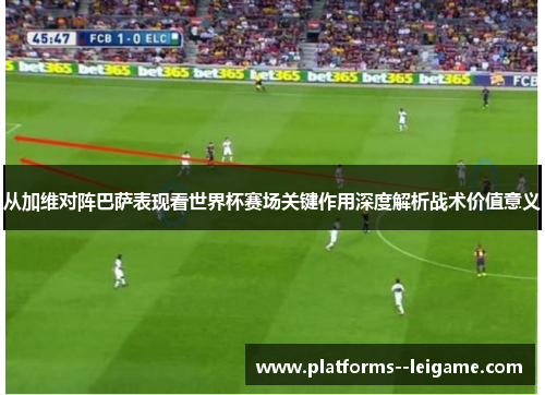 从加维对阵巴萨表现看世界杯赛场关键作用深度解析战术价值意义