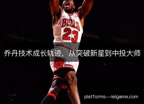 乔丹技术成长轨迹,从突破新星到中投大师 乔丹技术成长轨迹,从突破新星到中投大师